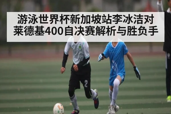游泳世界杯新加坡站李冰洁对莱德基400自决赛解析与胜负手