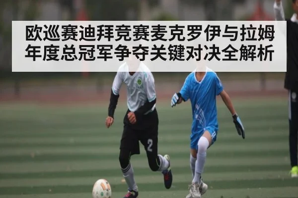 欧巡赛迪拜竞赛麦克罗伊与拉姆年度总冠军争夺关键对决全解析